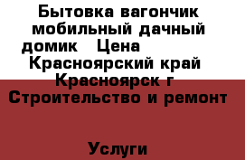 Бытовка,вагончик,мобильный дачный домик › Цена ­ 130 000 - Красноярский край, Красноярск г. Строительство и ремонт » Услуги   